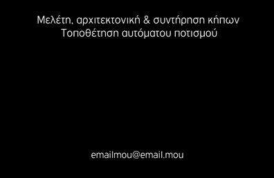  Αυτή η επαγγελματική κάρτα για Γεωπόνους έχει μια κομψή και καθαρή εμφάνιση με μαύρο φόντο. Το κείμενο είναι γραμμένο με λευκά γράμματα, προσδίδοντας επαγγελματισμό και σοβαρότητα. Η κάρτα αναφέρει υπηρεσίες όπως μελέτη, αρχιτεκτονική & συντήρηση κήπων, καθώς και τοποθέτηση αυτόματου ποτισμού. Στο κάτω μέρος υπάρχει θέση για μια διεύθυνση email, που είναι σημαντική για εύκολη επικοινωνία. Ο χρήστης μπορεί να προσαρμόσει το όνομα, το επώνυμο, και να κάνει όποιες αλλαγές θέλει μέσω του online σχεδιαστικού εργαλείου.